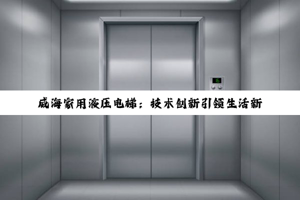 威海家用液压电梯：技术创新引领生活新风尚与政策支持下的市场新机遇