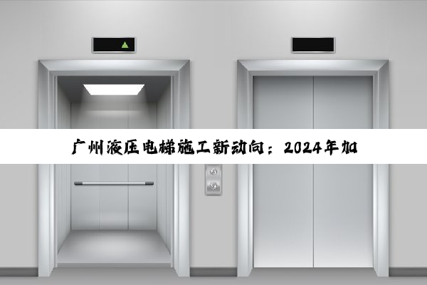 广州液压电梯施工新动向：2024年加装热潮与技术创新引领行业未来